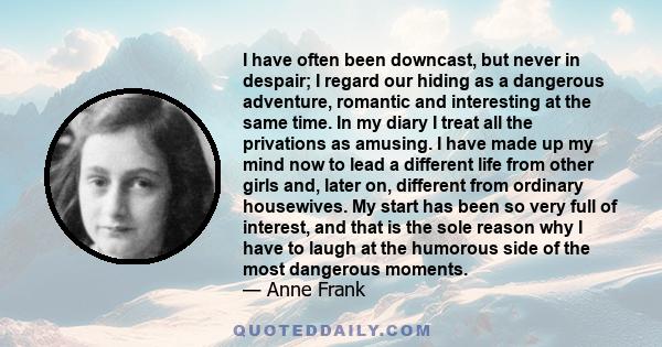 I have often been downcast, but never in despair; I regard our hiding as a dangerous adventure, romantic and interesting at the same time. In my diary I treat all the privations as amusing. I have made up my mind now to