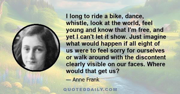 I long to ride a bike, dance, whistle, look at the world, feel young and know that I'm free, and yet I can't let it show. Just imagine what would happen if all eight of us were to feel sorry for ourselves or walk around