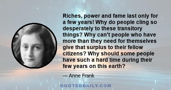 Riches, power and fame last only for a few years! Why do people cling so desperately to these transitory things? Why can't people who have more than they need for themselves give that surplus to their fellow citizens?
