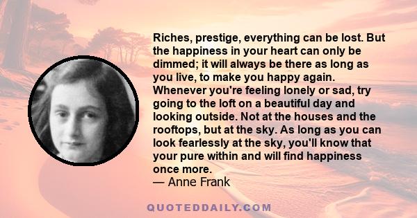Riches, prestige, everything can be lost. But the happiness in your heart can only be dimmed; it will always be there as long as you live, to make you happy again. Whenever you're feeling lonely or sad, try going to the