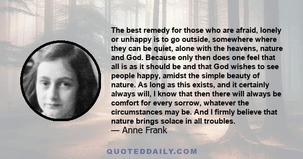 The best remedy for those who are afraid, lonely or unhappy is to go outside, somewhere where they can be quiet, alone with the heavens, nature and God. Because only then does one feel that all is as it should be.