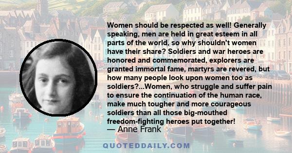 Women should be respected as well! Generally speaking, men are held in great esteem in all parts of the world, so why shouldn't women have their share? Soldiers and war heroes are honored and commemorated, explorers are