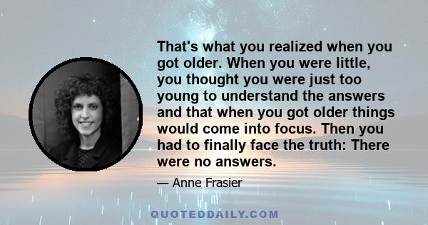 That's what you realized when you got older. When you were little, you thought you were just too young to understand the answers and that when you got older things would come into focus. Then you had to finally face the