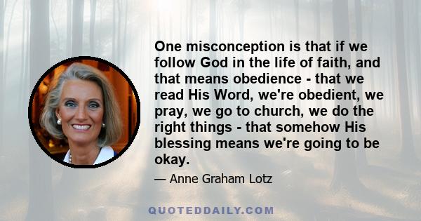 One misconception is that if we follow God in the life of faith, and that means obedience - that we read His Word, we're obedient, we pray, we go to church, we do the right things - that somehow His blessing means we're