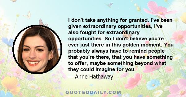 I don't take anything for granted. I've been given extraordinary opportunities, I've also fought for extraordinary opportunities. So I don't believe you're ever just there in this golden moment. You probably always have