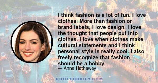 I think fashion is a lot of fun. I love clothes. More than fashion or brand labels, I love design. I love the thought that people put into clothes. I love when clothes make cultural statements and I think personal style