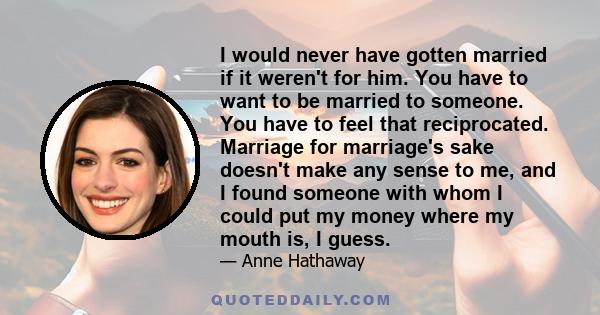 I would never have gotten married if it weren't for him. You have to want to be married to someone. You have to feel that reciprocated. Marriage for marriage's sake doesn't make any sense to me, and I found someone with