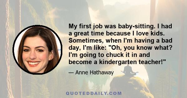 My first job was baby-sitting. I had a great time because I love kids. Sometimes, when I'm having a bad day, I'm like: Oh, you know what? I'm going to chuck it in and become a kindergarten teacher!