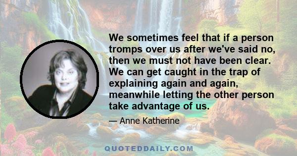 We sometimes feel that if a person tromps over us after we've said no, then we must not have been clear. We can get caught in the trap of explaining again and again, meanwhile letting the other person take advantage of