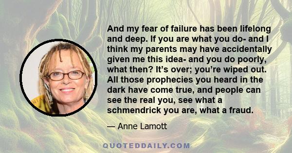 And my fear of failure has been lifelong and deep. If you are what you do- and I think my parents may have accidentally given me this idea- and you do poorly, what then? It’s over; you’re wiped out. All those prophecies
