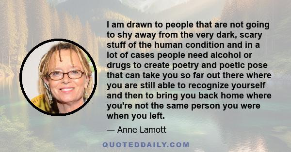 I am drawn to people that are not going to shy away from the very dark, scary stuff of the human condition and in a lot of cases people need alcohol or drugs to create poetry and poetic pose that can take you so far out