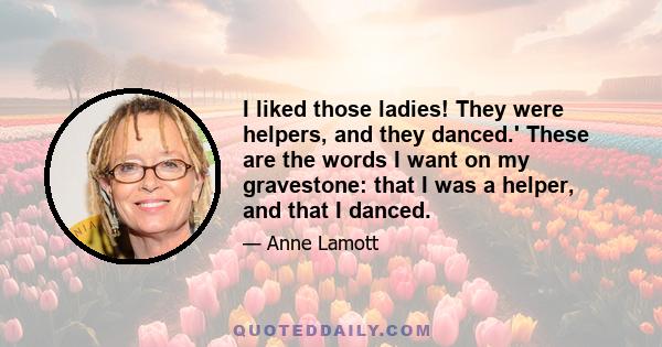 I liked those ladies! They were helpers, and they danced.' These are the words I want on my gravestone: that I was a helper, and that I danced.