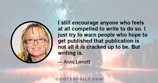 I still encourage anyone who feels at all compelled to write to do so. I just try to warn people who hope to get published that publication is not all it is cracked up to be. But writing is. Writing has so much to give,