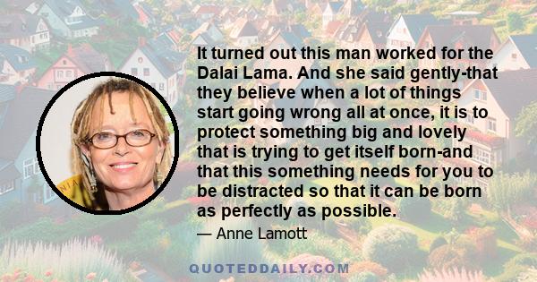 It turned out this man worked for the Dalai Lama. And she said gently-that they believe when a lot of things start going wrong all at once, it is to protect something big and lovely that is trying to get itself born-and