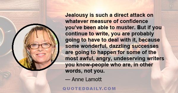Jealousy is such a direct attack on whatever measure of confidence you’ve been able to muster. But if you continue to write, you are probably going to have to deal with it, because some wonderful, dazzling successes are