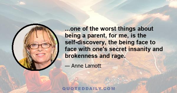 ...one of the worst things about being a parent, for me, is the self-discovery, the being face to face with one's secret insanity and brokenness and rage.