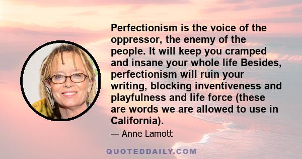 Perfectionism is the voice of the oppressor, the enemy of the people. It will keep you cramped and insane your whole life, and it is the main obstacle between you and a shitty first draft. I think perfectionism is based