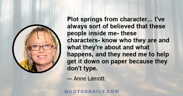Plot springs from character... I've always sort of believed that these people inside me- these characters- know who they are and what they're about and what happens, and they need me to help get it down on paper because