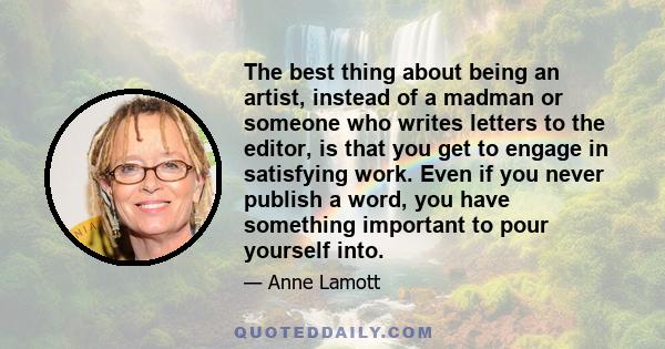 The best thing about being an artist, instead of a madman or someone who writes letters to the editor, is that you get to engage in satisfying work. Even if you never publish a word, you have something important to pour