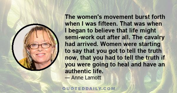 The women's movement burst forth when I was fifteen. That was when I began to believe that life might semi-work out after all. The cavalry had arrived. Women were starting to say that you got to tell the truth now, that