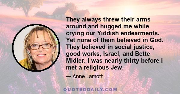 They always threw their arms around and hugged me while crying our Yiddish endearments. Yet none of them believed in God. They believed in social justice, good works, Israel, and Bette Midler. I was nearly thirty before