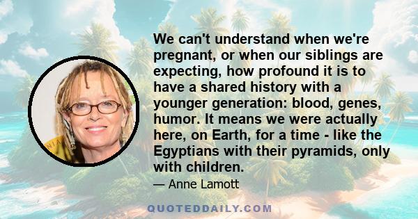 We can't understand when we're pregnant, or when our siblings are expecting, how profound it is to have a shared history with a younger generation: blood, genes, humor. It means we were actually here, on Earth, for a