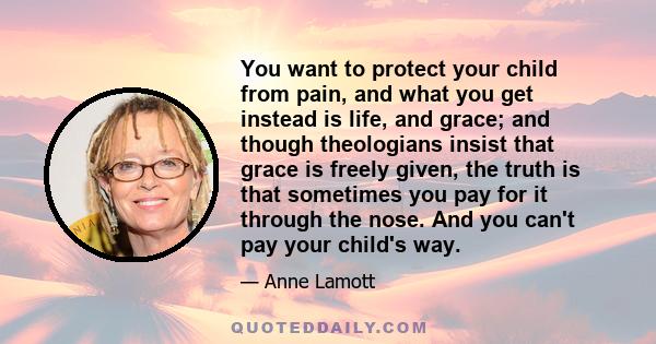 You want to protect your child from pain, and what you get instead is life, and grace; and though theologians insist that grace is freely given, the truth is that sometimes you pay for it through the nose. And you can't
