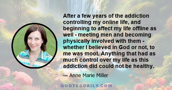 After a few years of the addiction controlling my online life, and beginning to affect my life offline as well - meeting men and becoming physically involved with them - whether I believed in God or not, to me was moot.