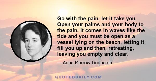 Go with the pain, let it take you. Open your palms and your body to the pain. It comes in waves like the tide and you must be open as a vessel lying on the beach, letting it fill you up and then, retreating, leaving you