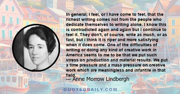 In general, I feel, or I have come to feel, that the richest writing comes not from the people who dedicate themselves to writing alone. I know this is contradicted again and again but I continue to feel it. They don't,