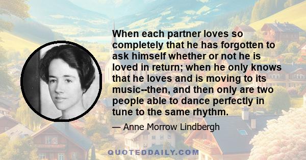 When each partner loves so completely that he has forgotten to ask himself whether or not he is loved in return; when he only knows that he loves and is moving to its music--then, and then only are two people able to
