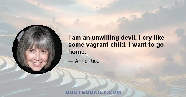 I am an unwilling devil. I cry like some vagrant child. I want to go home.