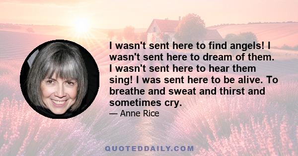 I wasn't sent here to find angels! I wasn't sent here to dream of them. I wasn't sent here to hear them sing! I was sent here to be alive. To breathe and sweat and thirst and sometimes cry.