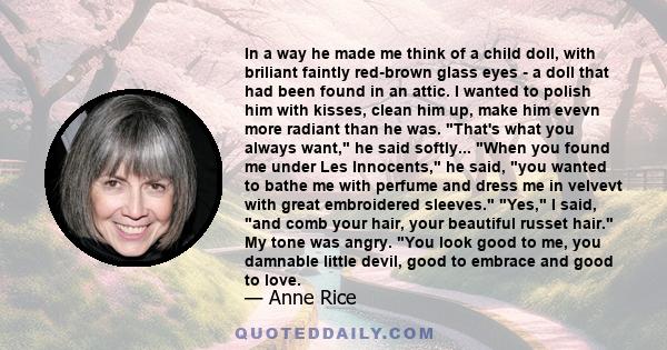 In a way he made me think of a child doll, with briliant faintly red-brown glass eyes - a doll that had been found in an attic. I wanted to polish him with kisses, clean him up, make him evevn more radiant than he was.