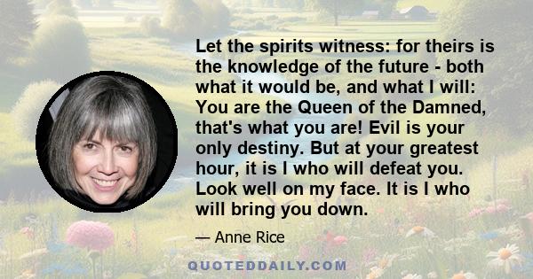 Let the spirits witness: for theirs is the knowledge of the future - both what it would be, and what I will: You are the Queen of the Damned, that's what you are! Evil is your only destiny. But at your greatest hour, it