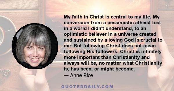 My faith in Christ is central to my life. My conversion from a pessimistic atheist lost in a world I didn't understand, to an optimistic believer in a universe created and sustained by a loving God is crucial to me. But