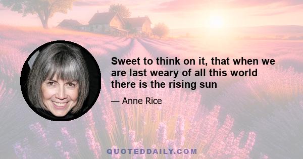 Sweet to think on it, that when we are last weary of all this world there is the rising sun