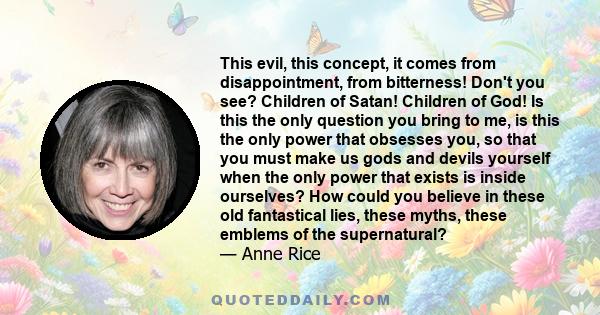 This evil, this concept, it comes from disappointment, from bitterness! Don't you see? Children of Satan! Children of God! Is this the only question you bring to me, is this the only power that obsesses you, so that you