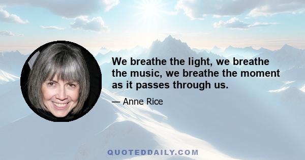 We breathe the light, we breathe the music, we breathe the moment as it passes through us.