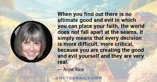 When you find out there is no ultimate good and evil in which you can place your faith, the world does not fall apart at the seams. It simply means that every decision is more difficult, more critical, because you are