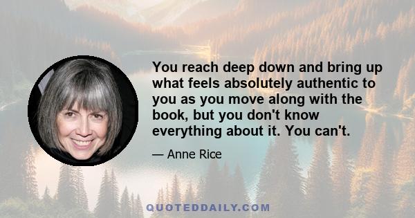 You reach deep down and bring up what feels absolutely authentic to you as you move along with the book, but you don't know everything about it. You can't.