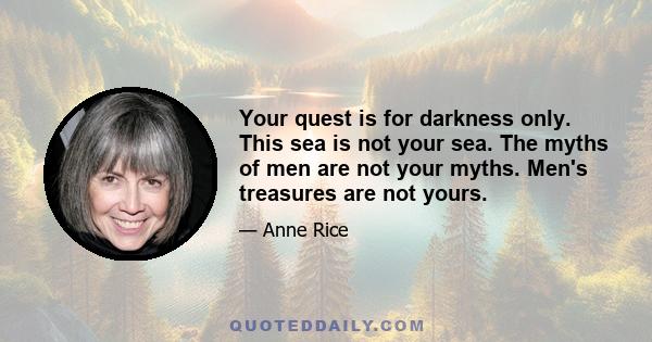 Your quest is for darkness only. This sea is not your sea. The myths of men are not your myths. Men's treasures are not yours.