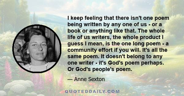 I keep feeling that there isn't one poem being written by any one of us - or a book or anything like that. The whole life of us writers, the whole product I guess I mean, is the one long poem - a community effort if you
