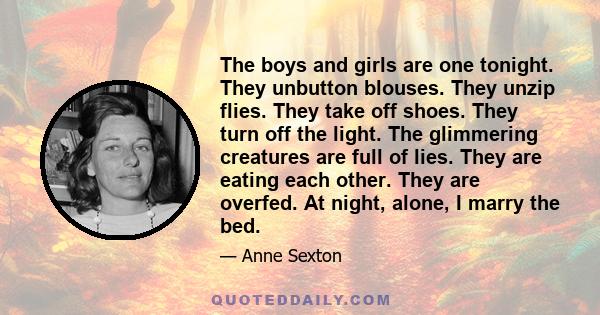 The boys and girls are one tonight. They unbutton blouses. They unzip flies. They take off shoes. They turn off the light. The glimmering creatures are full of lies. They are eating each other. They are overfed. At