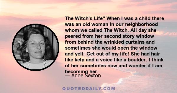 The Witch's Life When I was a child there was an old woman in our neighborhood whom we called The Witch. All day she peered from her second story window from behind the wrinkled curtains and sometimes she would open the