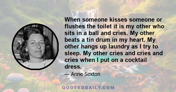 When someone kisses someone or flushes the toilet it is my other who sits in a ball and cries. My other beats a tin drum in my heart. My other hangs up laundry as I try to sleep. My other cries and cries and cries when