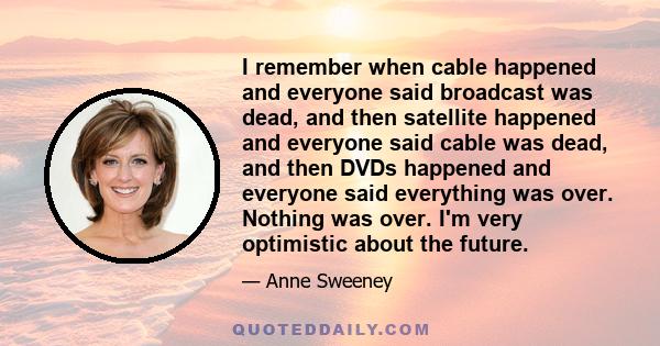 I remember when cable happened and everyone said broadcast was dead, and then satellite happened and everyone said cable was dead, and then DVDs happened and everyone said everything was over. Nothing was over. I'm very