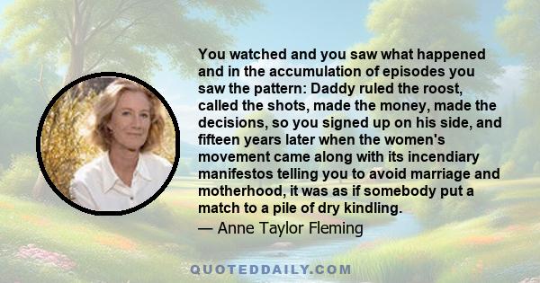 You watched and you saw what happened and in the accumulation of episodes you saw the pattern: Daddy ruled the roost, called the shots, made the money, made the decisions, so you signed up on his side, and fifteen years