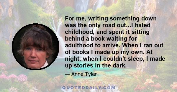 For me, writing something down was the only road out...I hated childhood, and spent it sitting behind a book waiting for adulthood to arrive. When I ran out of books I made up my own. At night, when I couldn't sleep, I