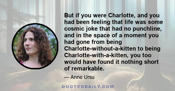 But if you were Charlotte, and you had been feeling that life was some cosmic joke that had no punchline, and in the space of a moment you had gone from being Charlotte-without-a-kitten to being Charlotte-with-a-kitten,